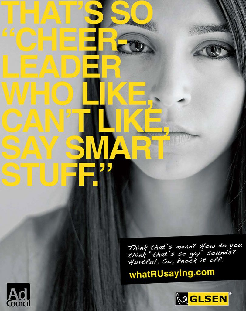 Ad Council/GLSENArnold WW/NYCNational Campaign to help stop teen gay bashing and bullying.Using stereotypes of teenagers to show that everyone can be put down for something, so don't pick on others for something you may not understand. Campaign was created