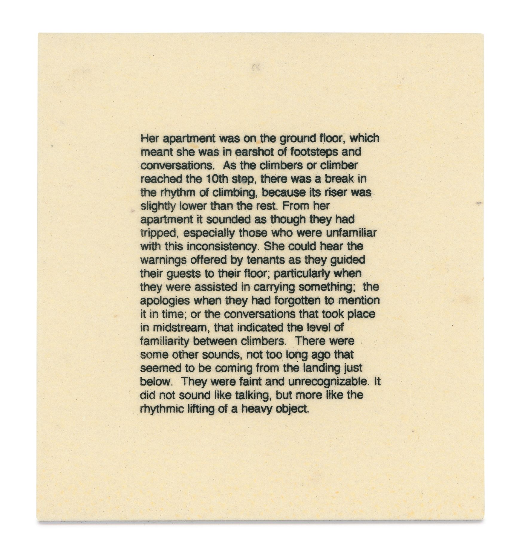 TEXT PANEL: Her apartment was on the ground floor, which meant she was in earshot of footsteps and conversations. As the climbers or climber reached the 10th step, there was a break in the rhythm of the climbing, because its riser was slightly lower than the rest. From her apartment it sounded as though they had tripped, especially those who were unfamiliar with this inconsistency. She could hear the warnings offered by tenants as they guided their guests to their floor; particularly when they were assisted in carrying something; the apologies when they had forgotten to mention it in time; or the conversations that took place in midstream, that indicated the level of familiarity between climbers. There were some other sounds, not too long ago that seemed to be coming from the landing below. They were faint and unrecognizable. It did not sound like talking, but more like the rhythmic lifting of a heavy object. The Staircase, 1998 (text detail)