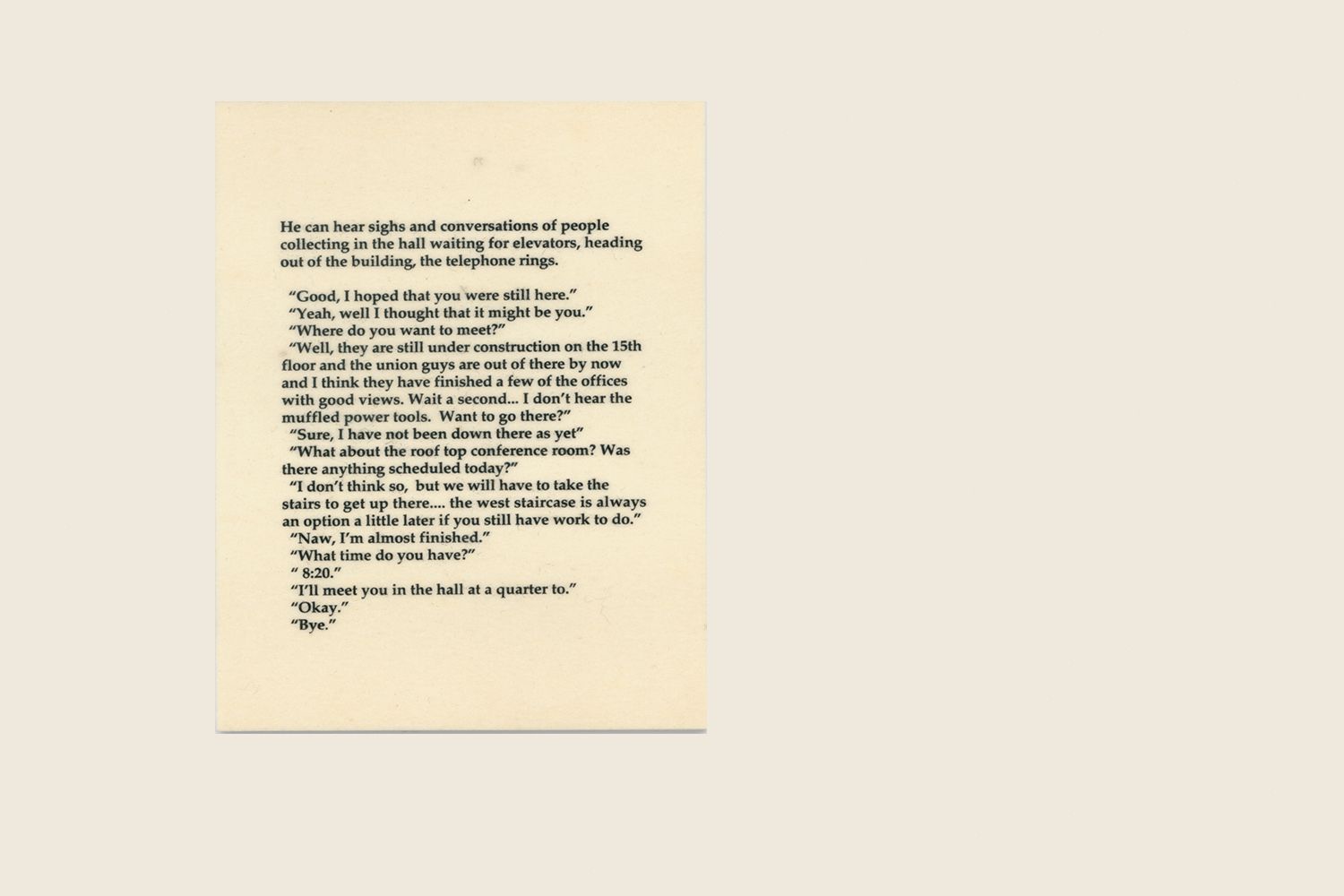 TEXT PANEL: He can hear sighs and conversations of people collecting in the hall waiting for elevators, heading out of the building, the telephone rings."Good, I hoped that you were still here." "Yeah, well I thought that it might be you." "Where do you want to meet?" "Well, they are still under construction on the 15th floor and the union guys are out of there by now and I think they have finished a few of the offices with good views. Wait a second... I don't hear the muffled power tools. Want to go there?" "Sure, I have not been down there as yet." "What about the rooftop conference room? Was there anything scheduled there today?" "I don't think so, but we will have to take the stairs to get up there...the west staircase is always an option a little later if you still have work to do." "Naw, I'm almost finished." "What time do you have?" "8:20.""I'll meet you in the hall at a quarter to." "Okay." "Bye." The Clocktower, 1995 (text detail)