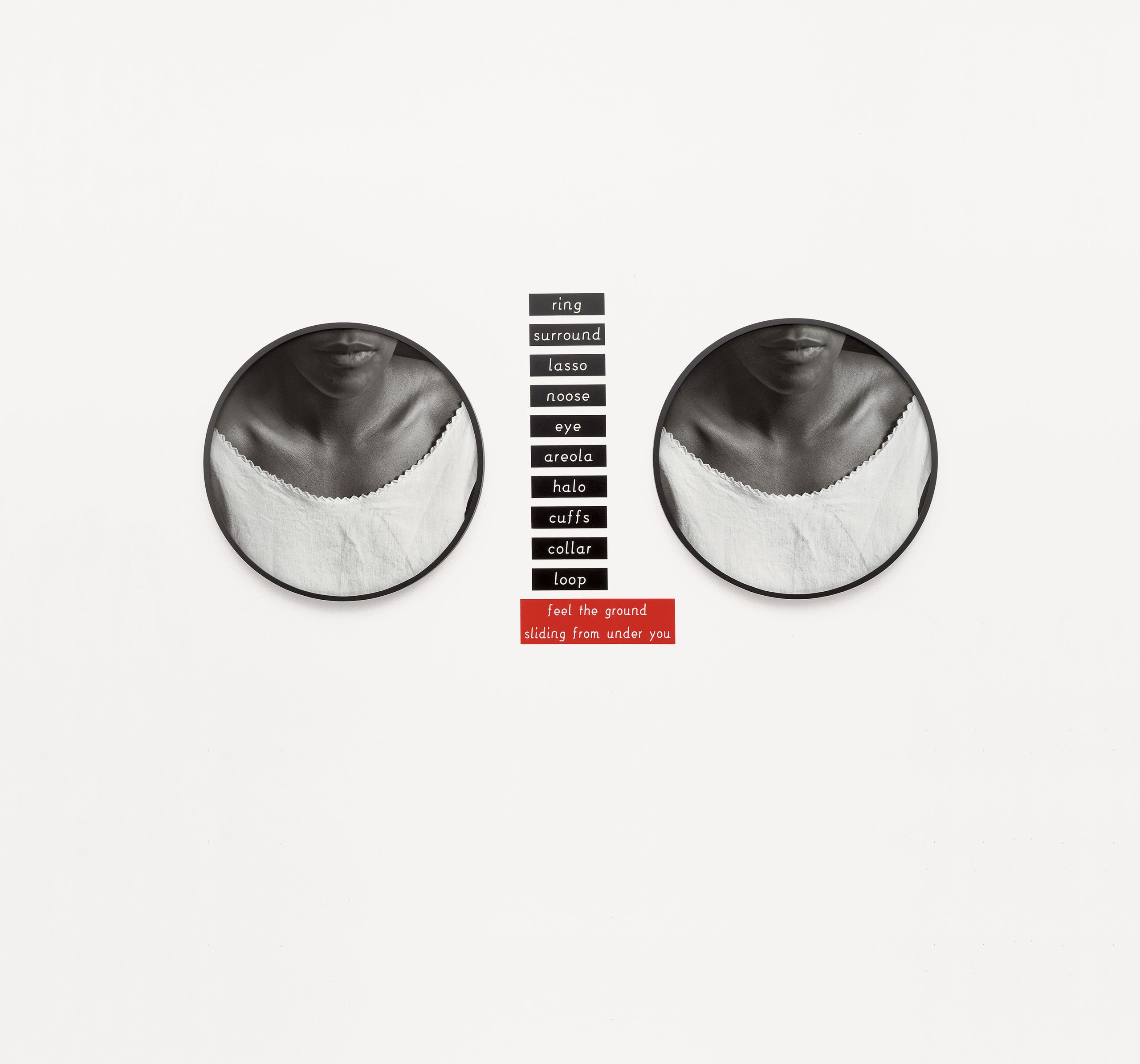 2 silver gelatin prints, 11 engraved plaques - Overall: 68 1/2 x 70 in (174 x 177.8 cm), "An untitled work from 1989 pairs two circular black-and-white close-ups of a woman's neck and shoulders with a vertical row of black plastic plaques bearing words corresponding to acts or objects that encircle, among them "lasso," "noose," and "collar." Our interpretation of these words might vacillate uncertainly between the innocuous and the insidious were it not for the red plaque below them: the phrase "feel the ground sliding from under you" swings the pendulum in the direction of lynchings and other terrors." - Bonita McLaughlin Untitled (2 Necklines), 1989