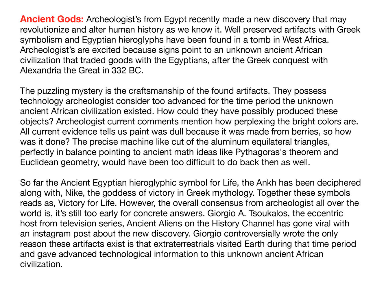 Archeologist’s from Egypt recently made a new discovery that may revolutionize and alter human history as we know it. Well preserved artifacts with Greek symbolism and Egyptian hieroglyphs have been found in a tomb in West Africa. Archeologist’s are excited because signs point to an unknown ancient African civilization that traded goods with the Egyptians, after the Greek conquest with Alexandria the Great in 332 BC.
The puzzling mystery is the craftsmanship of the found artifacts. They possess
technology archeologist consider too advanced for the time period the unknown ancient African civilization existed. How could they have possibly produced these objects? Archeologist current comments mention how perplexing the bright colors are. All current evidence tells us paint was dull because it was made from berries, so how was it done? The precise machine like cut of the aluminum equilateral triangles, perfectly in balance pointing to ancient math ideas like Pythagoras's theorem and Euclidean geometry, would h Artist Statement