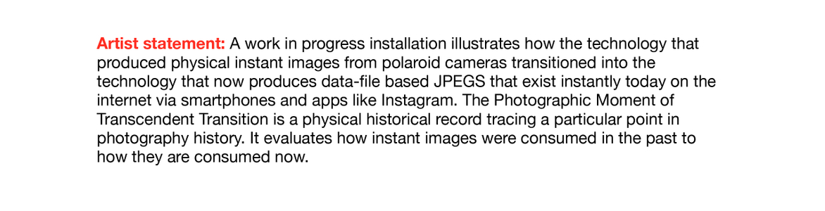 A work in progress installation illustrates how the technology that produced physical instant images from polaroid cameras transitioned into the technology that now produces data-file based JPEGS that exist instantly today on the internet via smartphones and apps like Instagram. The Photographic Moment of Transcendent Transition is a physical historical record tracing a particular point in photography history. It evaluates how instant images were consumed in the past to how they are consumed now. Artist Statement