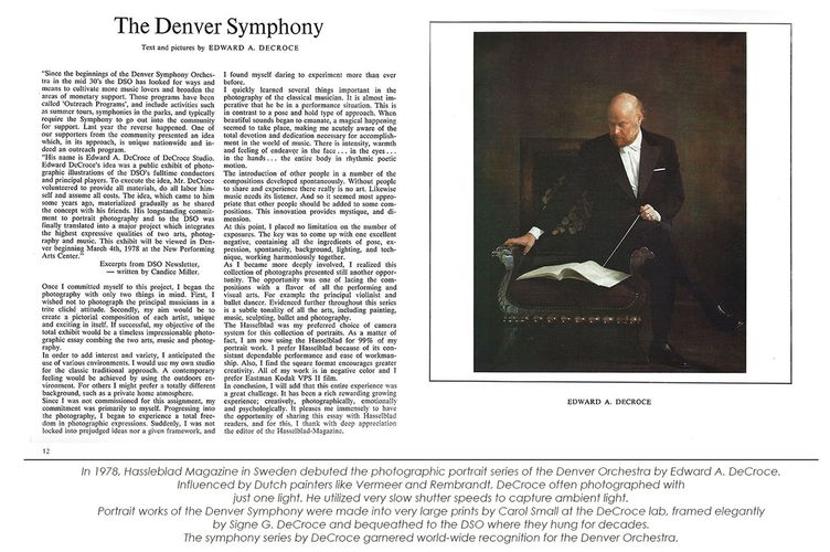 In 1978, Hassleblad Magazine in Sweden debuted the photographic portrait series of the Denver Orchestra by Edward A. DeCroce. 
Influenced by Dutch painters like Vermeer and Rembrandt, DeCroce often photographed with 
just one light. He utilized very slow shutter speeds to capture ambient light. 
Portrait works of the Denver Symphony were made into very large prints by Carol Small at the DeCroce lab, framed elegantly 
by Signe G. DeCroce and bequeathed to the DSO where they hung for decades. 
The symphony series by DeCroce garnered world-wide recognition for the Denver Orchestra. Hassleblad Magazine "The Denver Symphony" 1978