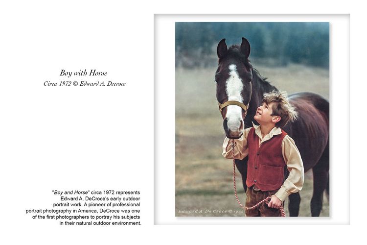 "Boy and Horse" circa 1972 represents 
Edward A. DeCroce's early outdoor 
portrait work. A pioneer of professional 
portrait photography in America, DeCroce was one 
of the first photographers to portray his subjects 
in their natural outdoor environment. Boy With Horse