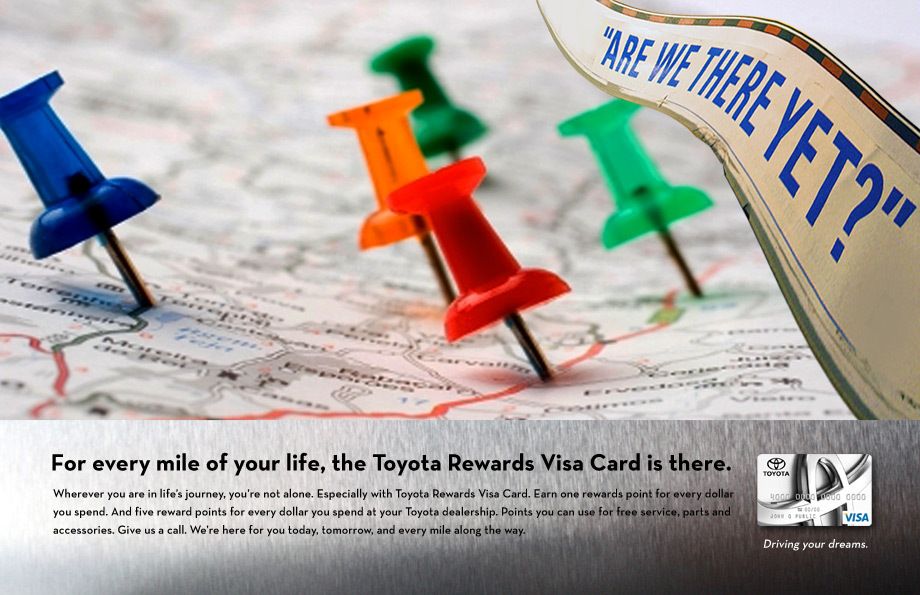 People are passionate about their Toyotas. They trust them to always get them to where they’re going.What they know and trust about Toyota (dependability, reliability and quality) is extended through Toyota Financial Services and the Toyota Credit Card.The print campaign connected the TFS Brand and Credit Card to relevant, recognizable, moments in the lives of the target audiences. No matter where you are in life, or which Toyota you’re driving or buying, TFS is there to help make things easy and more rewarding.Creative direction, art direction, design TOYOTA