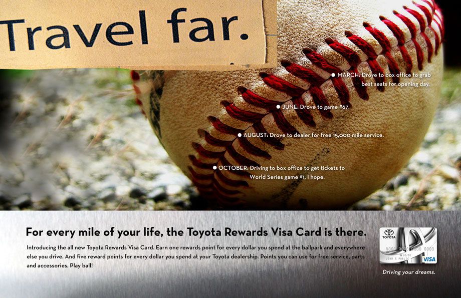 People are passionate about their Toyotas. They trust them to always get them to where they’re going.What they know and trust about Toyota (dependability, reliability and quality) is extended through Toyota Financial Services and the Toyota Credit Card.The print campaign connected the TFS Brand and Credit Card to relevant, recognizable, moments in the lives of the target audiences. No matter where you are in life, or which Toyota you’re driving or buying, TFS is there to help make things easy and more rewarding.Creative direction, art direction, design TOYOTA