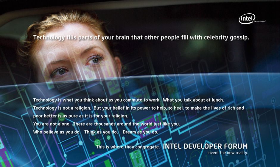 Tens of thousands of top technologists and industry leaders worldwide attend Intel’s Developer Forum which provides critical information to accelerate innovation in the technology industry.To attract these self proclaimed “geeks”, an integrated global marketing campaign was created which included print ads, web design, direct mail, collateral, guerilla marketing, event planning and management, style guides, and viral marketing through social media. Creative direction, art direction, design INTEL